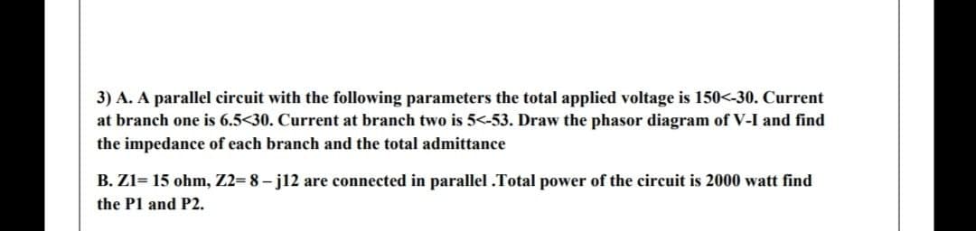 3) A. A parallel circuit with the following parameters the total applied voltage is 150<-30. Current
at branch one is 6.5<30. Current at branch two is 5<-53. Draw the phasor diagram of V-I and find
the impedance of each branch and the total admittance
B. Z1= 15 ohm, Z2= 8 - j12 are connected in parallel .Total power of the circuit is 2000 watt find
the P1 and P2.

