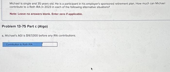 Michael is single and 35 years old. He is a participant in his employer's sponsored retirement plan. How much can Michael
contribute to a Roth IRA in 2023 in each of the following alternative situations?
Note: Leave no answers blank. Enter zero if applicable.
Problem 13-75 Part c (Algo)
c. Michael's AGI is $167,000 before any IRA contributions.
Contribution to Roth IRA