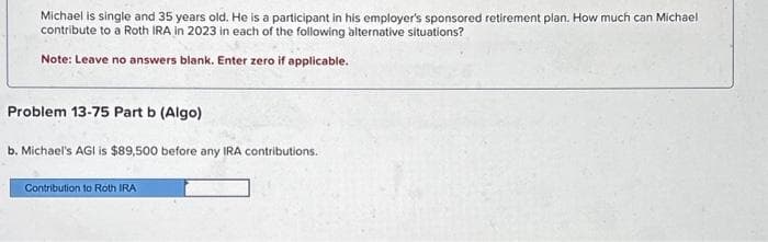 Michael is single and 35 years old. He is a participant in his employer's sponsored retirement plan. How much can Michael
contribute to a Roth IRA in 2023 in each of the following alternative situations?
Note: Leave no answers blank. Enter zero if applicable.
Problem 13-75 Part b (Algo)
b. Michael's AGI is $89,500 before any IRA contributions.
Contribution to Roth IRA