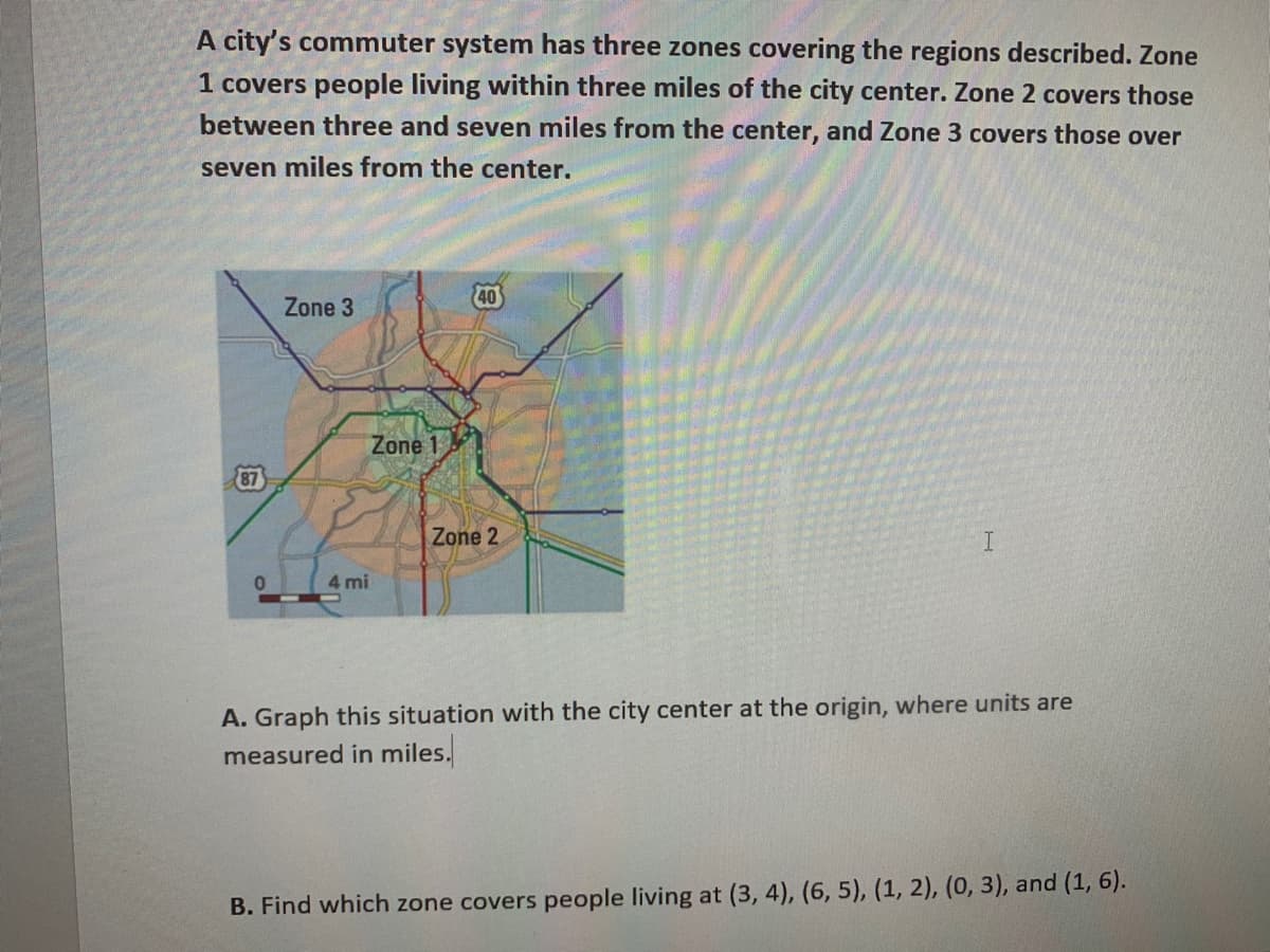 A city's commuter system has three zones covering the regions described. Zone
1 covers people living within three miles of the city center. Zone 2 covers those
between three and seven miles from the center, and Zone 3 covers those over
seven miles from the center.
Zone 3
40
Zone 1
87
Zone 2
4 mi
A. Graph this situation with the city center at the origin, where units are
measured in miles.
B. Find which zone covers people living at (3, 4), (6, 5), (1, 2), (0, 3), and (1, 6).
