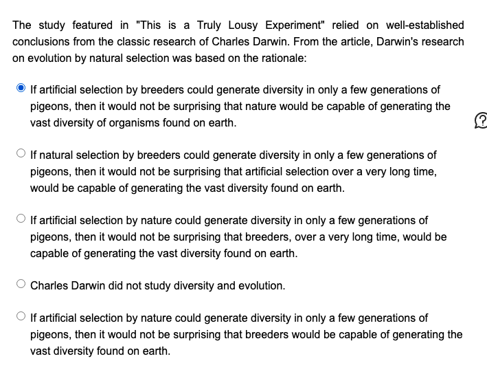 The study featured in "This is a Truly Lousy Experiment" relied on well-established
conclusions from the classic research of Charles Darwin. From the article, Darwin's research
on evolution by natural selection was based on the rationale:
If artificial selection by breeders could generate diversity in only a few generations of
pigeons, then it would not be surprising that nature would be capable of generating the
vast diversity of organisms found on earth.
O If natural selection by breeders could generate diversity in only a few generations of
pigeons, then it would not be surprising that artificial selection over a very long time,
would be capable of generating the vast diversity found on earth.
If artificial selection by nature could generate diversity in only a few generations of
pigeons, then it would not be surprising that breeders, over a very long time, would be
capable of generating the vast diversity found on earth.
Charles Darwin did not study diversity and evolution.
If artificial selection by nature could generate diversity in only a few generations of
pigeons, then it would not be surprising that breeders would be capable of generating the
vast diversity found on earth.
