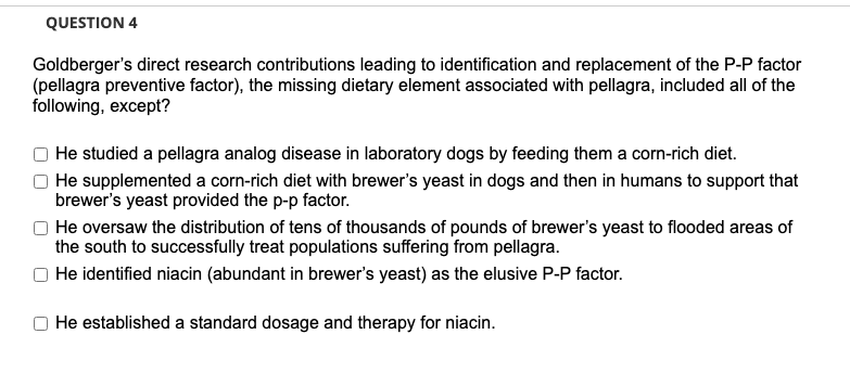QUESTION 4
Goldberger's direct research contributions leading to identification and replacement of the P-P factor
(pellagra preventive factor), the missing dietary element associated with pellagra, included all of the
following, except?
He studied a pellagra analog disease in laboratory dogs by feeding them a corn-rich diet.
He supplemented a corn-rich diet with brewer's yeast in dogs and then in humans to support that
brewer's yeast provided the p-p factor.
He oversaw the distribution of tens of thousands of pounds of brewer's yeast to flooded areas of
the south to successfully treat populations suffering from pellagra.
He identified niacin (abundant in brewer's yeast) as the elusive P-P factor.
He established a standard dosage and therapy for niacin.

