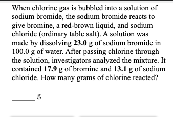 When chlorine gas is bubbled into a solution of
sodium bromide, the sodium bromide reacts to
give bromine, a red-brown liquid, and sodium
chloride (ordinary table salt). A solution was
made by dissolving 23.0 g of sodium bromide in
100.0 g of water. After passing chlorine through
the solution, investigators analyzed the mixture. It
contained 17.9 g of bromine and 13.1 g of sodium
chloride. How many grams of chlorine reacted?
|g

