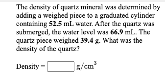 The density of quartz mineral was determined by
adding a weighed piece to a graduated cylinder
containing 52.5 mL water. After the quartz was
submerged, the water level was 66.9 mL. The
quartz piece weighed 39.4 g. What was the
density of the quartz?
Density =
|g/cm³
