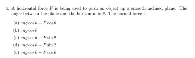 4. A horizontal force F is being used to push an object up a smooth inclined plane. The
angle between the plane and the horizontal is 0. The normal force is
(a) mg cos+ F cos 0
(b) mg cos 0
(c) mg cos 0 F sin 0
(d) mg cos 0+F sin 0
(e) mg cos 0 F cos 0