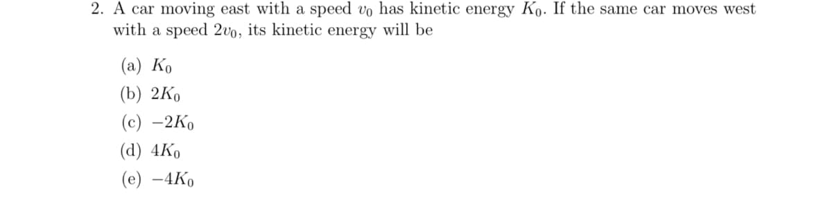 2. A car moving east with a speed vo has kinetic energy Ko. If the same car moves west
with a speed 2vo, its kinetic energy will be
(a) Ko
(b) 2Ko
(c) -2Ko
(d) 4Ko
(e) -4Ko