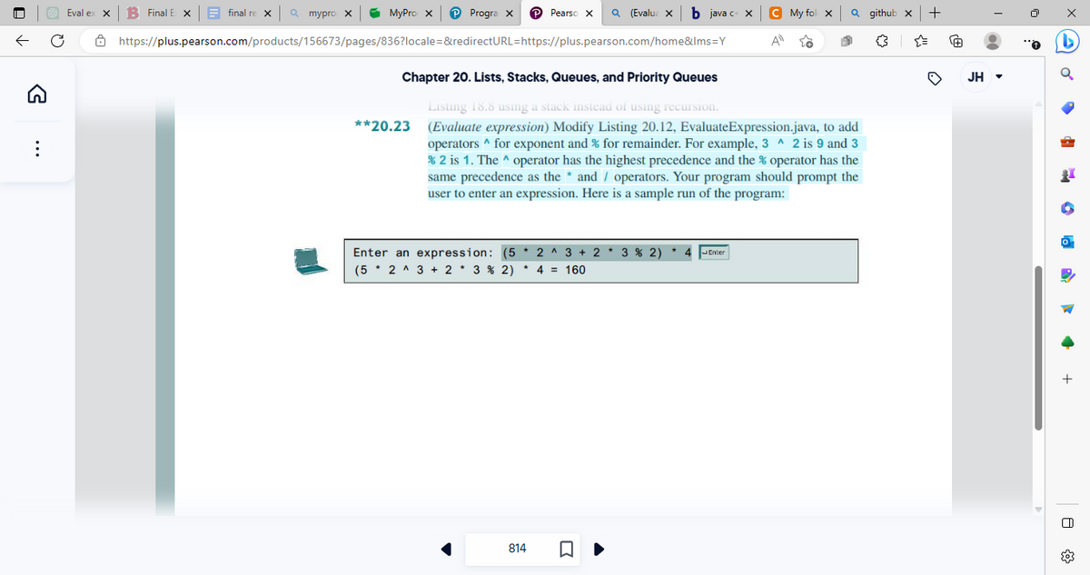 ←
G
Eval ex X B Final Ex
final re X Q mypro X ✔ MyPro X ℗ Progra X P Pearso X Q(Evalua × b java c= x C My fol X | Qgithub x +
https://plus.pearson.com/products/156673/pages/836?locale=&redirectURL=https://plus.pearson.com/home&lms=Y
A
Chapter 20. Lists, Stacks, Queues, and Priority Queues
Listing 18.8 using a stack instead of using recursion.
(Evaluate expression) Modify Listing 20.12, EvaluateExpression.java, to add
operators ^ for exponent and % for remainder. For example, 3^ 2 is 9 and 3
% 2 is 1. The ^ operator has the highest precedence and the % operator has the
same precedence as the * and / operators. Your program should prompt the
user to enter an expression. Here is a sample run of the program:
**20.23
Enter an expression: (5 2 3 + 23% 2)
(52 ^ 3 + 2 * 3 % 2) * 4 = 160
814
-
Enter
Ⓡ
JH ▾
x
20
O
+
8