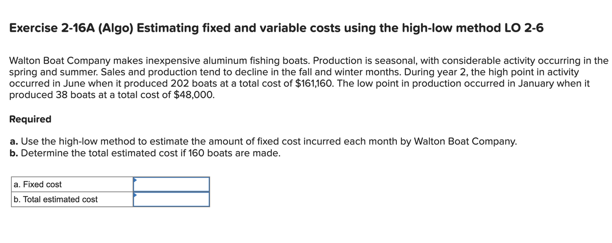 Exercise 2-16A (Algo) Estimating fixed and variable costs using the high-low method LO 2-6
Walton Boat Company makes inexpensive aluminum fishing boats. Production is seasonal, with considerable activity occurring in the
spring and summer. Sales and production tend to decline in the fall and winter months. During year 2, the high point in activity
occurred in June when it produced 202 boats at a total cost of $161,160. The low point in production occurred in January when it
produced 38 boats at a total cost of $48,000.
Required
a. Use the high-low method to estimate the amount of fixed cost incurred each month by Walton Boat Company.
b. Determine the total estimated cost if 160 boats are made.
a. Fixed cost
b. Total estimated cost