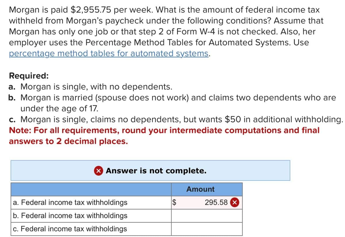 Morgan is paid $2,955.75 per week. What is the amount of federal income tax
withheld from Morgan's paycheck under the following conditions? Assume that
Morgan has only one job or that step 2 of Form W-4 is not checked. Also, her
employer uses the Percentage Method Tables for Automated Systems. Use
percentage method tables for automated systems.
Required:
a. Morgan is single, with no dependents.
b. Morgan is married (spouse does not work) and claims two dependents who are
under the age of 17.
c. Morgan is single, claims no dependents, but wants $50 in additional withholding.
Note: For all requirements, round your intermediate computations and final
answers to 2 decimal places.
× Answer is not complete.
a. Federal income tax withholdings
b. Federal income tax withholdings
c. Federal income tax withholdings
Amount
295.58 X