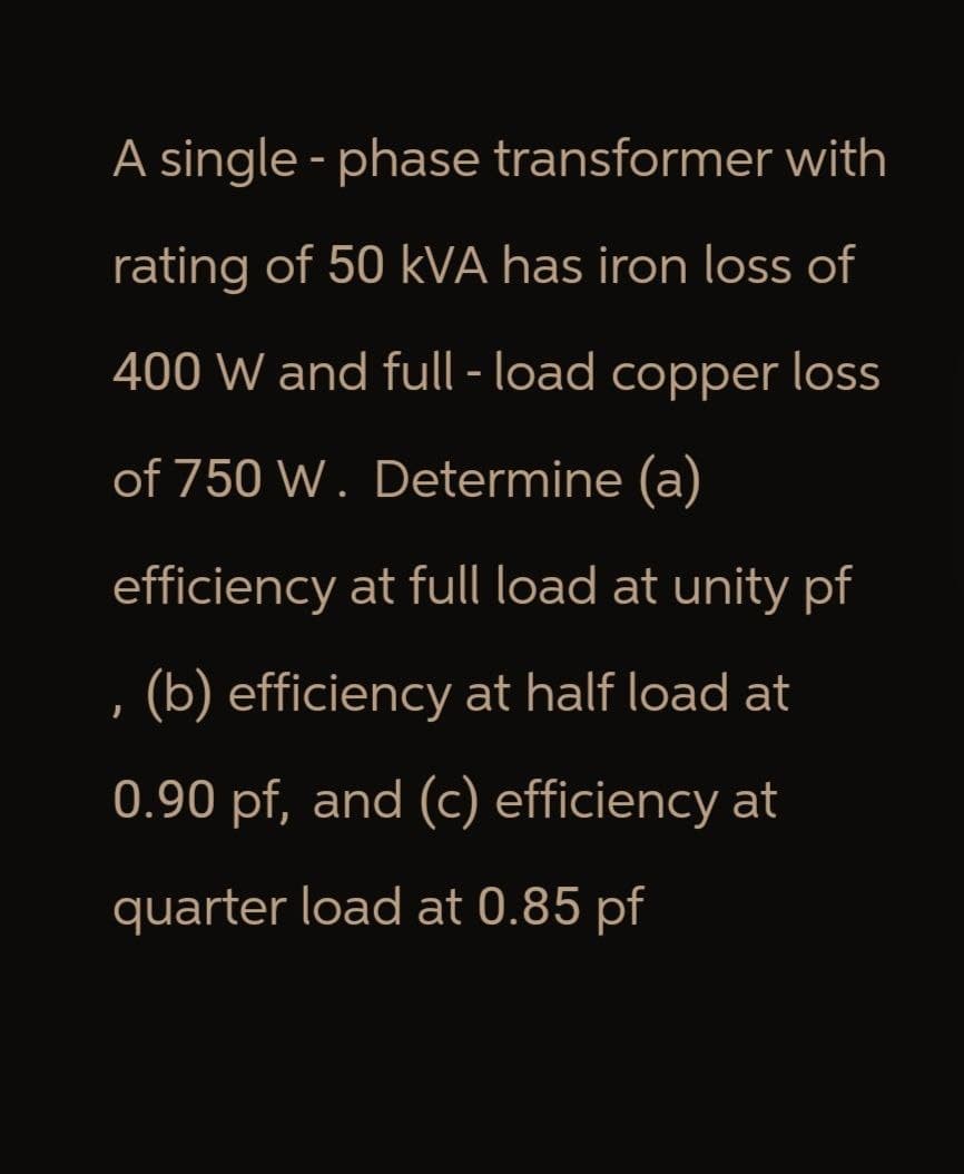 A single-phase transformer with
rating of 50 KVA has iron loss of
400 W and full-load copper loss
of 750 W. Determine (a)
efficiency at full load at unity pf
(b) efficiency at half load at
0.90 pf, and (c) efficiency at
quarter load at 0.85 pf