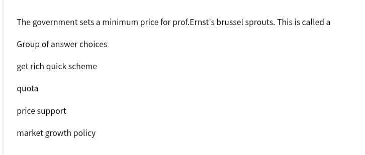 The government sets a minimum price for prof.Ernst's brussel sprouts. This is called a
Group of answer choices
get rich quick scheme
quota
price support
market growth policy