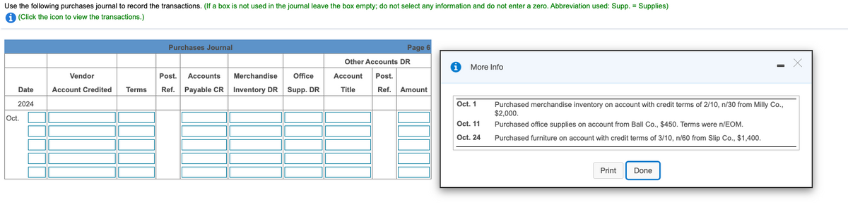 Use the following purchases journal to record the transactions. (If a box is not used in the journal leave the box empty; do not select any information and do not enter a zero. Abbreviation used: Supp. = Supplies)
A (Click the icon to view the transactions.)
Purchases Journal
Page 6
Other Accounts DR
More Info
Vendor
Post.
Accounts
Merchandise
Office
Account
Post.
Date
Account Credited
Terms
Ref.
Payable CR
Inventory DR
Supp. DR
Title
Ref.
Amount
2024
Oct. 1
Purchased merchandise inventory on account with credit terms of 2/10, n/30 from Milly Co.,
$2,000.
Oc.
Oct. 11
Purchased office supplies on account from Ball Co., $450. Terms were n/EOM.
Oct. 24
Purchased furniture on account with credit terms of 3/10, n/60 from Slip Co., $1,400.
Print
Done
