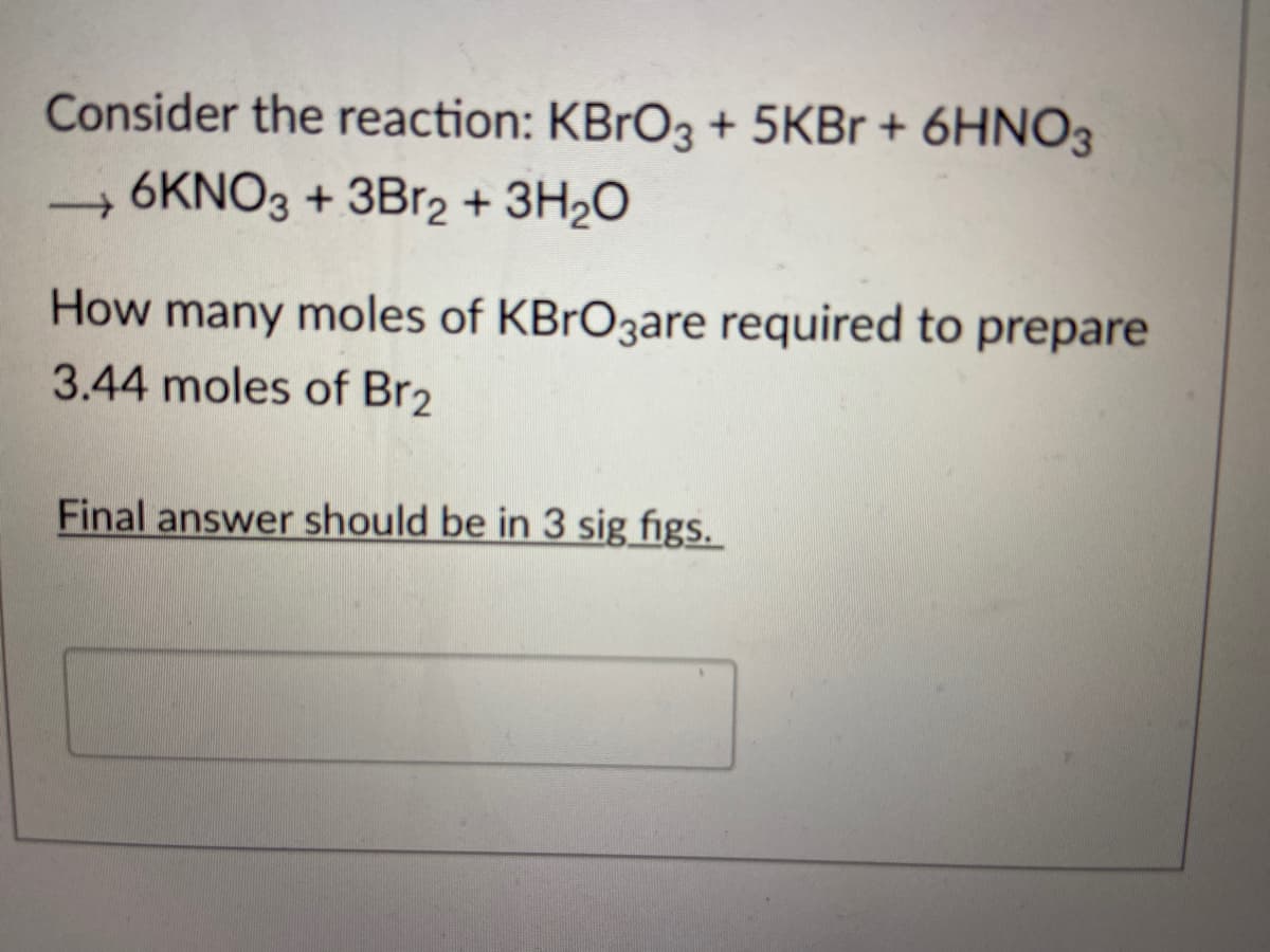 Consider the reaction: KBrO3 + 5KBr + 6HNO3
→6KNO3 + 3Br2 + 3H₂O
How many moles of KBrO3are required to prepare
3.44 moles of Br2
Final answer should be in 3 sig figs.