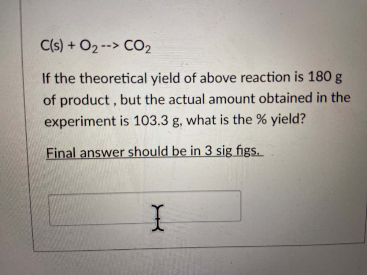 C(s) + O2 --> CO₂
If the theoretical yield of above reaction is 180 g
of product, but the actual amount obtained in the
experiment is 103.3 g, what is the % yield?
Final answer should be in 3 sig figs.
X