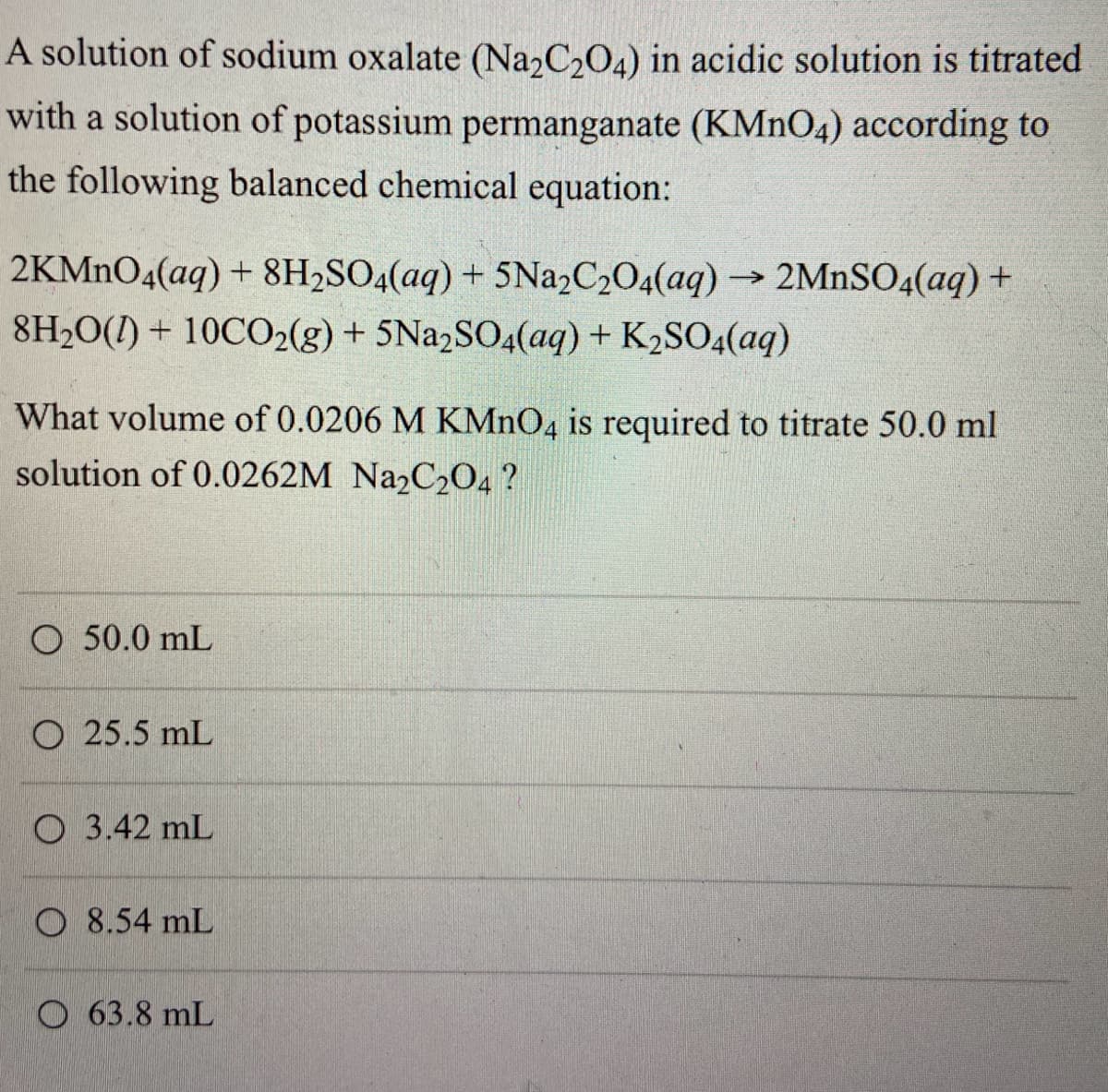 A solution of sodium oxalate (Na2C2O4) in acidic solution is titrated
with a solution of potassium permanganate (KMnO4) according to
the following balanced chemical equation:
2KMnO4(aq) + 8H₂SO4(aq) + 5Na2C2O4(aq) → 2MnSO4(aq) +
8H₂O()+10CO2(g) + 5Na2SO4(aq) + K₂SO4(aq)
What volume of 0.0206 M KMnO4 is required to titrate 50.0 ml
solution of 0.0262M Na2C2O4?
O 50.0 mL
O 25.5 mL
3.42 mL
O8.54 mL
O63.8 mL
