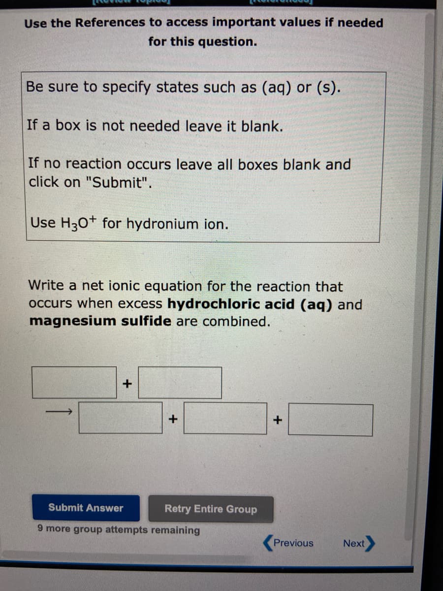 Use the References to access important values if needed
for this question.
Be sure to specify states such as (aq) or (s).
If a box is not needed leave it blank.
If no reaction occurs leave all boxes blank and
click on "Submit".
Use H3O+ for hydronium ion.
Write a net ionic equation for the reaction that
occurs when excess hydrochloric acid (aq) and
magnesium sulfide are combined.
+
+
Submit Answer
9 more group attempts remaining
Retry Entire Group
+
Previous
Next