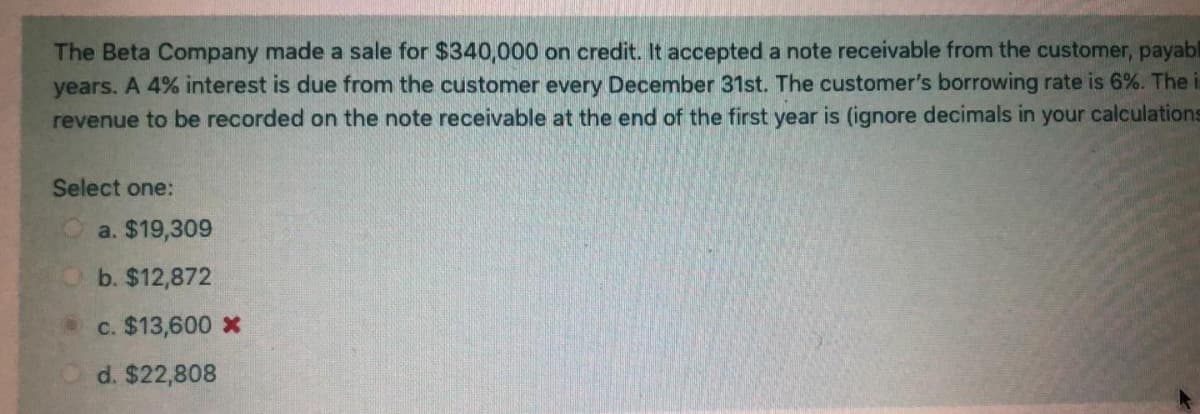 The Beta Company made a sale for $340,000 on credit. It accepted a note receivable from the customer, payabl
years. A 4% interest is due from the customer every December 31st. The customer's borrowing rate is 6%. The i
revenue to be recorded on the note receivable at the end of the first year is (ignore decimals in your calculations
Select one:
a. $19,309
Ob. $12,872
c. $13,600 X
d. $22,808
