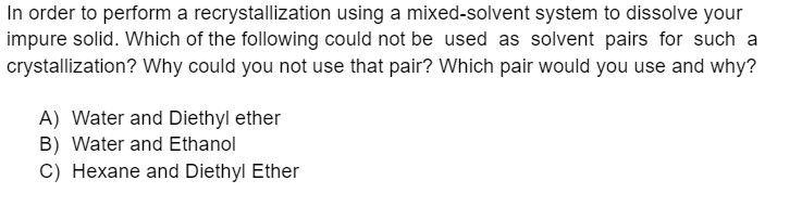 In order to perform a recrystallization using a mixed-solvent system to dissolve your
impure solid. Which of the following could not be used as solvent pairs for such a
crystallization? Why could you not use that pair? Which pair would you use and why?
A) Water and Diethyl ether
B) Water and Ethanol
C) Hexane and Diethyl Ether