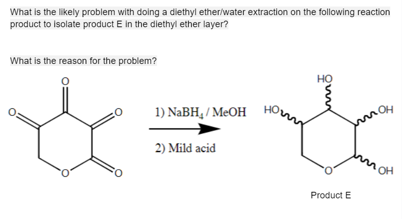What is the likely problem with doing a diethyl ether/water extraction on the following reaction
product to isolate product E in the diethyl ether layer?
What is the reason for the problem?
CO
:O
1) NaBH₁/MeOH
2) Mild acid
HO
Product E
OH
OH