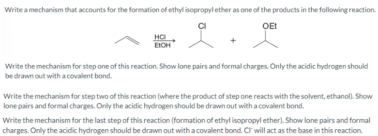 Write a mechanism that accounts for the formation of ethyl isopropyl ether as one of the products in the following reaction.
CI
OEt
HCI
EtOH
Write the mechanism for step one of this reaction. Show lone pairs and formal charges. Only the acidic hydrogen should
be drawn out with a covalent bond.
Write the mechanism for step two of this reaction (where the product of step one reacts with the solvent, ethanol). Show
lone pairs and formal charges. Only the acidic hydrogen should be drawn out with a covalent bond.
Write the mechanism for the last step of this reaction (formation of ethyl isopropyl ether). Show lone pairs and formal
charges. Only the acidic hydrogen should be drawn out with a covalent bond. CI will act as the base in this reaction.