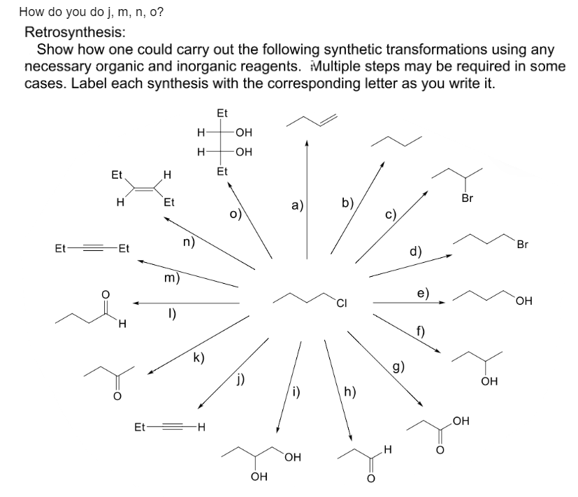 How do you do j, m, n, o?
Retrosynthesis:
Show how one could carry out the following synthetic transformations using any
necessary organic and inorganic reagents. Multiple steps may be required in some
cases. Label each synthesis with the corresponding letter as you write it.
Et
H
Et Et
H
H
Et
m)
1)
n)
H
H
k)
Et H
Et
Et
-OH
-OH
j)
OH
a)
(i)
OH
b)
h)
c)
H
g)
d)
e)
f)
Br
OH
OH
Br
OH