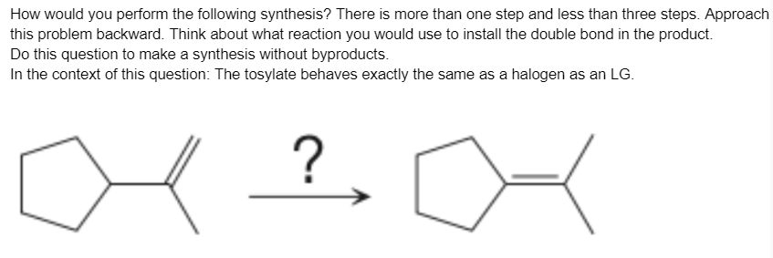 How would you perform the following synthesis? There is more than one step and less than three steps. Approach
this problem backward. Think about what reaction you would use to install the double bond in the product.
Do this question to make a synthesis without byproducts.
In the context of this question: The tosylate behaves exactly the same as a halogen as an LG.
?
∞