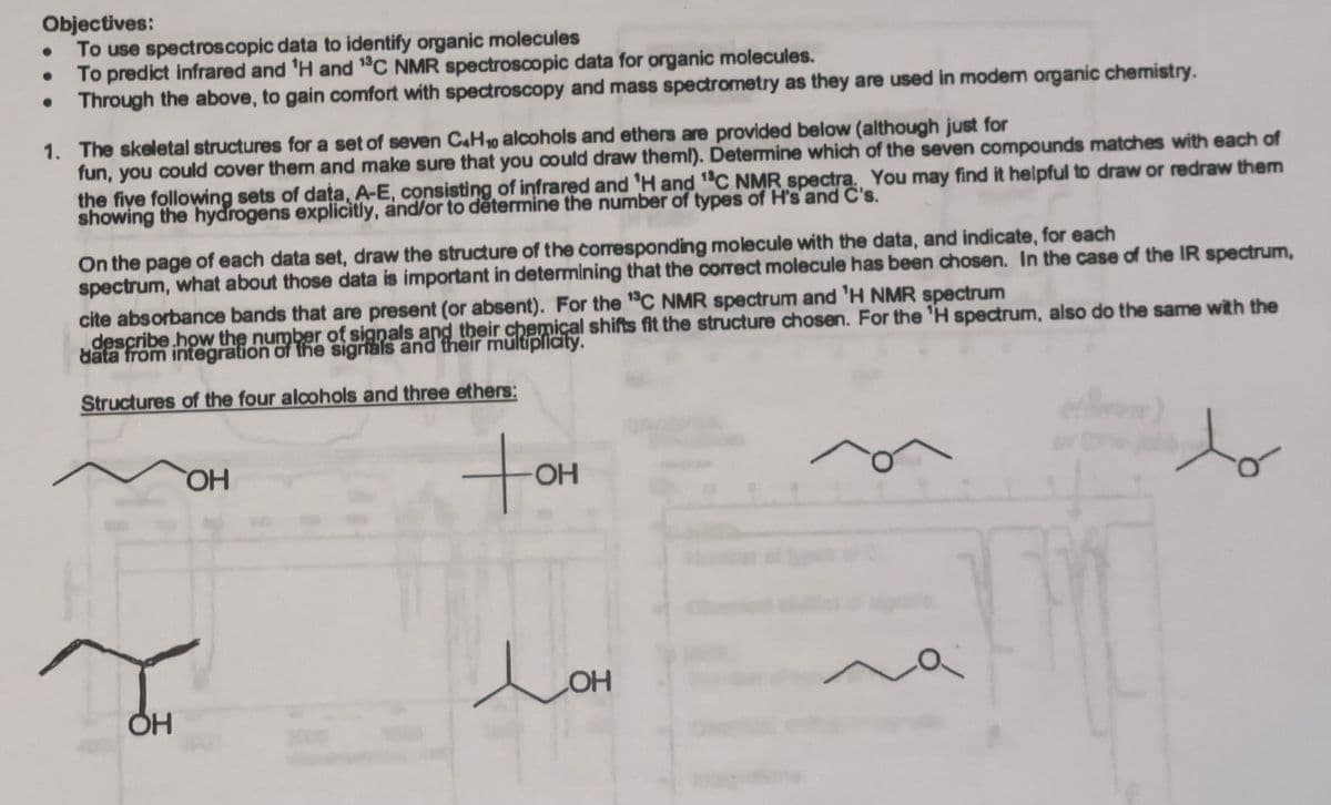 Objectives:
To use spectroscopic data to identify organic molecules
To predict infrared and 'H and 13C NMR spectroscopic data for organic molecules.
Through the above, to gain comfort with spectroscopy and mass spectrometry as they are used in modem organic chemistry.
1. The skeletal structures for a set of seven C4H10 alcohols and ethers are provided below (although just for
fun, you could cover them and make sure that you could draw them!). Determine which of the seven compounds matches with each of
the five following sets of data, A-E, consisting of infrared and 'H and 13C NMR spectra. You may find it helpful to draw or redraw them
showing the hydrogens explicitly, and/or to determine the number of types of H's and C's.
On the page of each data set, draw the structure of the corresponding molecule with the data, and indicate, for each
spectrum, what about those data is important in determining that the correct molecule has been chosen. In the case of the IR spectrum,
cite absorbance bands that are present (or absent). For the 13C NMR spectrum and 'H NMR spectrum
describe how the number of signals and their chemical shifts fit the structure chosen. For the 'H spectrum, also do the same with the
data from integration of the signals and their multiplicity.
Structures of the four alcohols and three ethers:
OH
TOH
to
OH
Дон
