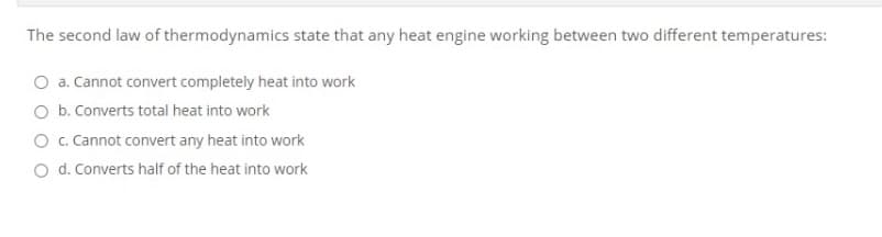The second law of thermodynamics state that any heat engine working between two different temperatures:
O a. Cannot convert completely heat into work
O b. Converts total heat into work
O . Cannot convert any heat into work
O d. Converts half of the heat into work
