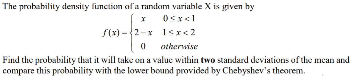 The probability density function of a random variable X is given by
0 <x<1
f(x) = {2-x 1<x<2
otherwise
Find the probability that it will take on a value within two standard deviations of the mean and
compare this probability with the lower bound provided by Chebyshev's theorem.

