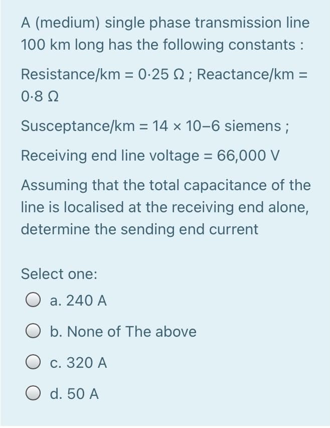 A (medium) single phase transmission line
100 km long has the following constants :
Resistance/km = 0-25 N ; Reactance/km =
0-8 2
Susceptance/km = 14 x 10-6 siemens ;
%3D
Receiving end line voltage = 66,000 V
Assuming that the total capacitance of the
line is localised at the receiving end alone,
determine the sending end current
Select one:
а. 240 A
O b. None of The above
О с. 320 А
O d. 50 A
