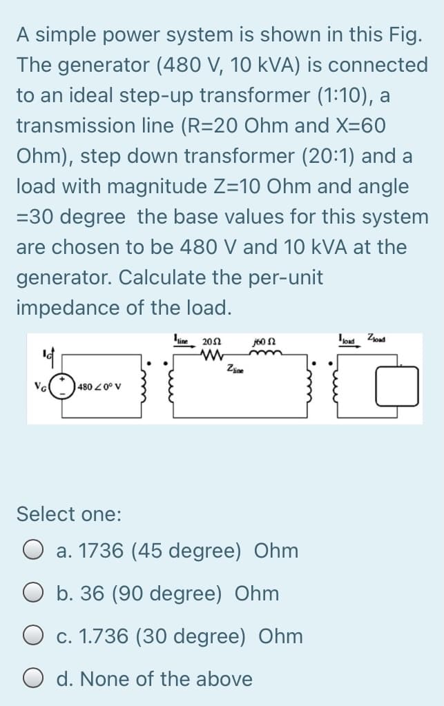 A simple power system is shown in this Fig.
The generator (480 V, 10 kVA) is connected
to an ideal step-up transformer (1:10), a
transmission line (R=20 Ohm and X=60
Ohm), step down transformer (20:1) and a
load with magnitude Z=10 Ohm and angle
=30 degree the base values for this system
are chosen to be 480 V and 10 kVA at the
generator. Calculate the per-unit
impedance of the load.
20Ω
j60 N
14
Zine
480 2 0° V
Select one:
a. 1736 (45 degree) Ohm
O b. 36 (90 degree) Ohm
c. 1.736 (30 degree) Ohm
O d. None of the above
