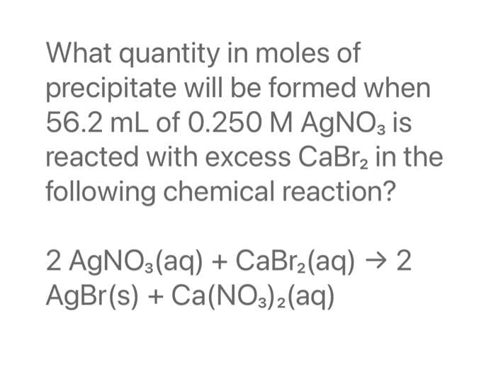 What quantity in moles of
precipitate will be formed when
56.2 mL of 0.250 M AgNO3 is
reacted with excess CaBr₂ in the
following chemical reaction?
2 AgNO3(aq) + CaBr₂(aq) → 2
AgBr(s) + Ca(NO3)2(aq)