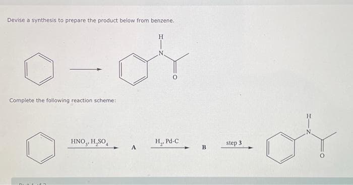 Devise a synthesis to prepare the product below from benzene.
H
or
Complete the following reaction scheme:
HNO₂, H₂SO4
A
H₂, Pd-C
✦
B
step 3
N.
or