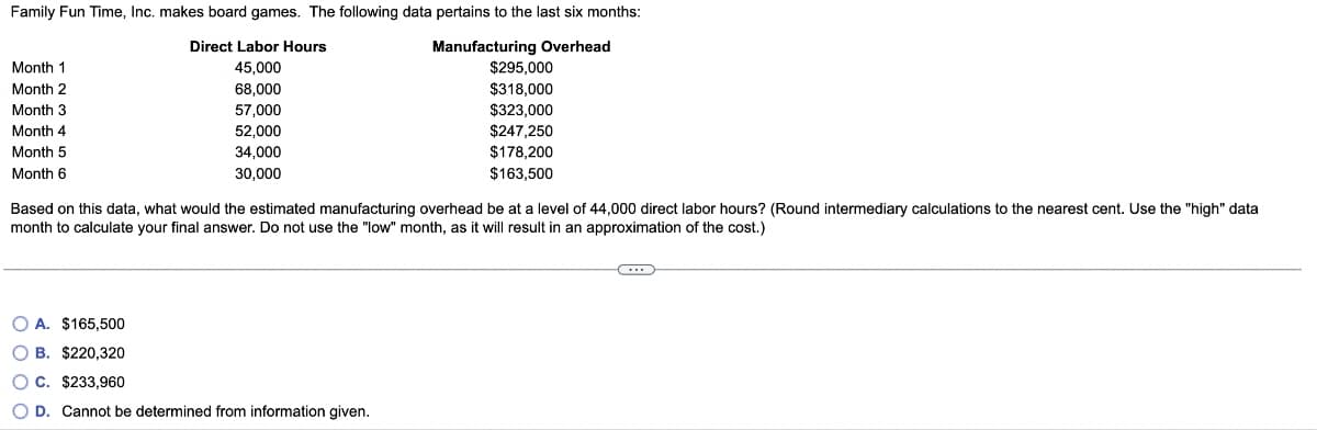 Family Fun Time, Inc. makes board games. The following data pertains to the last six months:
Manufacturing Overhead
Month
Month 2
Month 3
Month 4
Month 5
Month 6
Direct Labor Hours
45,000
68,000
57,000
52,000
34,000
30,000
$295,000
$318,000
$323,000
$247,250
$178,200
$163,500
Based on this data, what would the estimated manufacturing overhead be at a level of 44,000 direct labor hours? (Round intermediary calculations to the nearest cent. Use the "high" data
month to calculate your final answer. Do not use the "low" month, as it will result in an approximation of the cost.)
OA. $165,500
OB. $220,320
OC. $233,960
O D. Cannot be determined from information given.