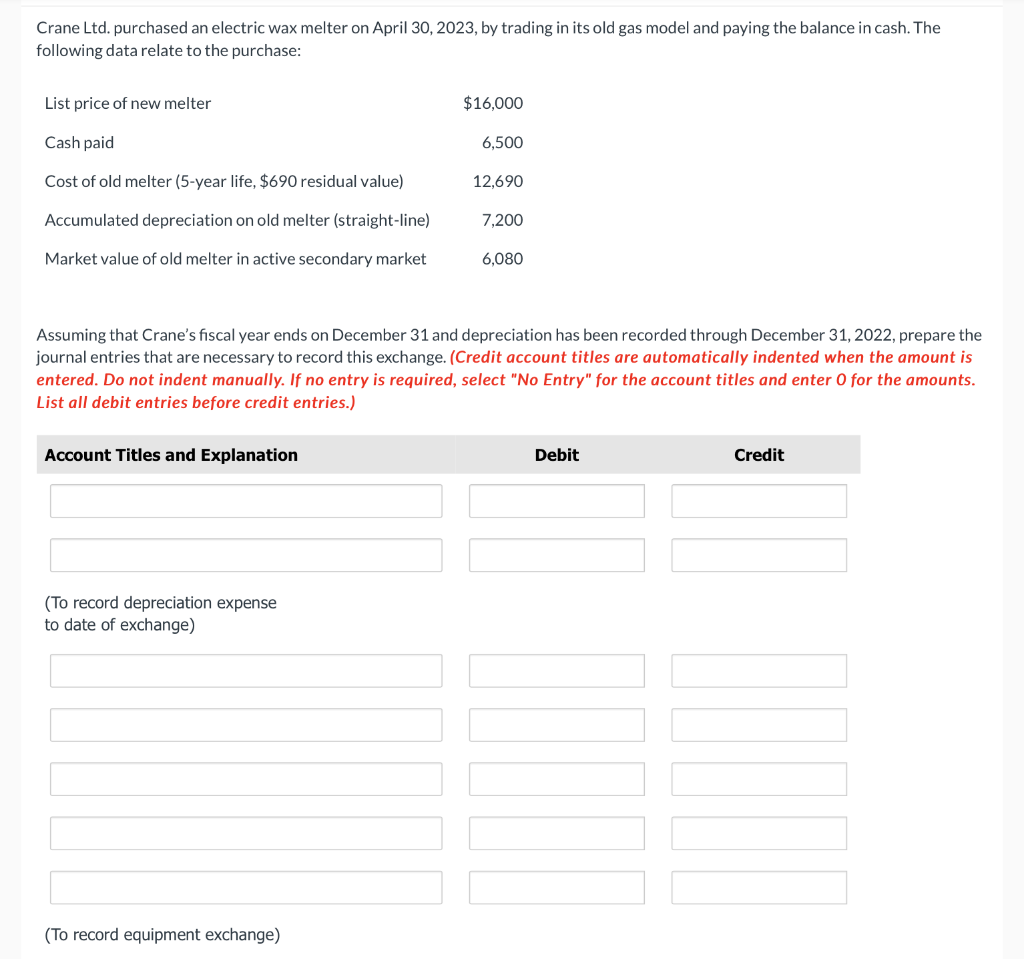 Crane Ltd. purchased an electric wax melter on April 30, 2023, by trading in its old gas model and paying the balance in cash. The
following data relate to the purchase:
List price of new melter
Cash paid
Cost of old melter (5-year life, $690 residual value)
Accumulated depreciation on old melter (straight-line)
Market value of old melter in active secondary market
Account Titles and Explanation
(To record depreciation expense
to date of exchange)
$16,000
Assuming that Crane's fiscal year ends on December 31 and depreciation has been recorded through December 31, 2022, prepare the
journal entries that are necessary to record this exchange. (Credit account titles are automatically indented when the amount is
entered. Do not indent manually. If no entry is required, select "No Entry" for the account titles and enter O for the amounts.
List all debit entries before credit entries.)
(To record equipment exchange)
6,500
12,690
7,200
6,080
Debit
TUOT
Credit
www.