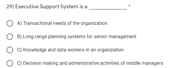 29) Executive Support System is a
O A) Transactional needs of the organization
B) Long-range planning systems for senior management
C) Knowledge and data workers in an organization
O C) Decision making and administrative activities of middle managers
