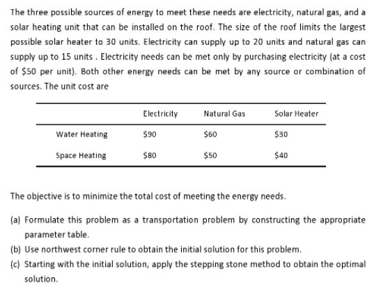 The three possible sources of energy to meet these needs are electricity, natural gas, and a
solar heating unit that can be installed on the roof. The size of the roof limits the largest
possible solar heater to 30 units. Electricity can supply up to 20 units and natural gas can
supply up to 15 units . Electricity needs can be met only by purchasing electricity (at a cost
of $50 per unit). Both ather energy needs can be met by any source or combination of
sources. The unit cost are
Electricity
Natural Gas
Solar Heater
Water Heating
$90
$60
$30
Space Heating
$80
$50
$40
The objective is to minimize the total cost of meeting the energy needs.
(a) Formulate this problem as a transportation problem by constructing the appropriate
parameter table.
(b) Use northwest corner rule to obtain the initial solution for this problem.
(c) Starting with the initial solution, apply the stepping stone method to obtain the optimal
solution.
