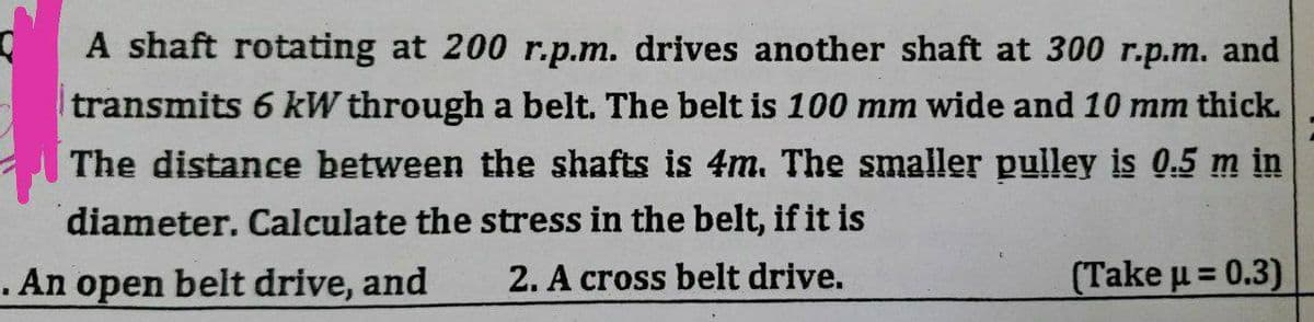 Q
A shaft rotating at 200 r.p.m. drives another shaft at 300 r.p.m. and
transmits 6 kW through a belt. The belt is 100 mm wide and 10 mm thick.
The distance between the shafts is 4m. The smaller pulley is 0.5 m in
diameter. Calculate the stress in the belt, if it is
. An open belt drive, and
2. A cross belt drive.
(Take μ = 0.3)