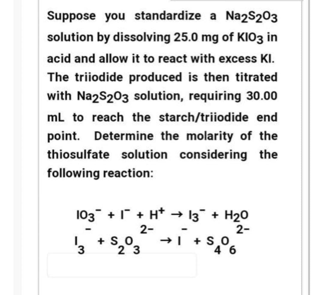 Suppose you standardize a Na2S203
solution by dissolving 25.0 mg of KIO3 in
acid and allow it to react with excess KI.
The triiodide produced is then titrated
with Na2S203 solution, requiring 30.00
mL to reach the starch/triiodide end
point. Determine the molarity of the
thiosulfate solution considering the
following reaction:
103 + 1 + H* → 13 + H20
2-
→| + S O
2-
+ SO
3.
2 3
4 6
