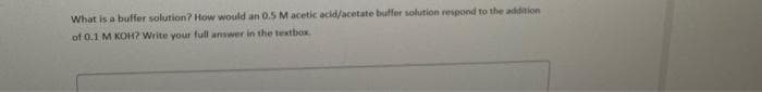 What is a buffer solution? How would an 0.5 M acetic acid/acetate buffer solution respond to the addition
of 0.1 M KOH? Write your full answer in the textbox.
