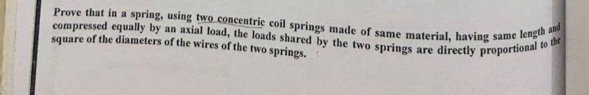 Prove that in a spring, using two concentric coil springs made of same material, having same length and
compressed equally by an axial load, the loads shared by the two springs are directly proportional to the
square of the diameters of the wires of the two springs.