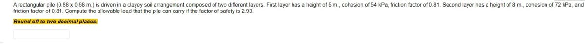 A rectangular pile (0.88 x 0.68 m.) is driven in a clayey soil arrangement composed of two different layers. First layer has a height of 5 m., cohesion of 54 kPa, friction factor of 0.81. Second layer has a height of 8 m.., cohesion of 72 kPa, and
friction factor of 0.81. Compute the allowable load that the pile can carry if the factor of safety is 2.93.
Round off to two decimal places.
