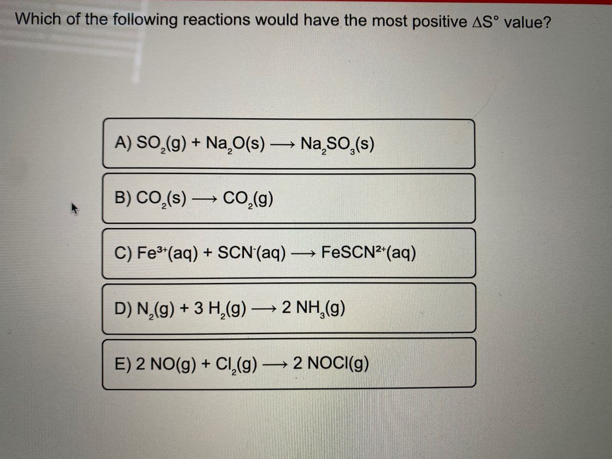 Which of the following reactions would have the most positive AS° value?
A) SO,(g) + Na¸O(s) Na SO,(s)
B) CO,(s) → CO,(g)
C) Fe®*(aq) + SCN(aq) FESCN²"(aq)
D) N,(g) + 3 H,(g) 2 NH,(g)
E) 2 NO(g) + CI,(g) 2 NOCI(g)
