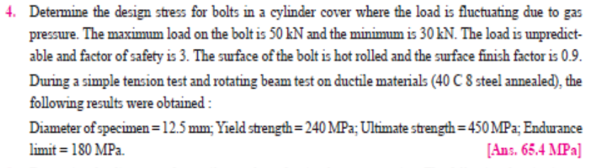 4. Determine the design stress for bolts in a cylinder cover where the load is fluctuating due to gas
pressure. The maximum load on the bolt is 50 kN and the minimum is 30 kN. The load is unpredict-
able and factor of safety is 3. The surface of the bolt is hot rolled and the suface finish factor is 0.9.
During a simple tension test and rotating beam test on ductile materials (40 C 8 steel annealed), the
following results were obtained :
Diameter of specimen =12.5 mm; Yield strength= 240 MPa; Ultimate strength= 450 MPa; Endurance
limit = 180 MPa.
[Ans. 65.4 MPa]
