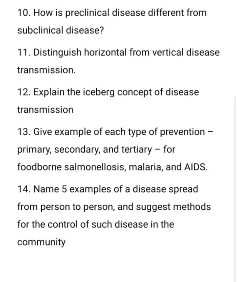 10. How is preclinical disease different from
subclinical disease?
11. Distinguish horizontal from vertical disease
transmission.
12. Explain the iceberg concept of disease
transmission
13. Give example of each type of prevention -
primary, secondary, and tertiary - for
foodborne salmonellosis, malaria, and AIDS.
14. Name 5 examples of a disease spread
from person to person, and suggest methods
for the control of such disease in the
community
