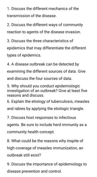 1. Discuss the different mechanics of the
transmission of the disease.
2. Discuss the different ways of community
reaction to agents of the disease invasion.
3. Discuss the three characteristics of
epidemics that may differentiate the different
types of epidemics.
4. A disease outbreak can be detected by
examining the different sources of data. Give
and discuss the four sources of data.
5. Why should you conduct epidemiologic
investigation of an outbreak? Give at least five
reasons and discuss.
6. Explain the etiology of tuberculosis, measles
and rabies by applying the etiologic triangle.
7. Discuss host responses to infectious
agents. Be sure to include herd immunity as a
community health concept.
8. What could be the reasons why inspite of
high coverage of measles immunization, an
outbreak still exist?
9. Discuss the importance of epidemiology to
disease prevention and control.
