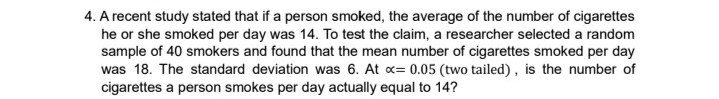 4. A recent study stated that if a person smoked, the average of the number of cigarettes
he or she smoked per day was 14. To test the claim, a researcher selected a random
sample of 40 smokers and found that the mean number of cigarettes smoked per day
was 18. The standard deviation was 6. At x= 0.05 (two tailed) , is the number of
cigarettes a person smokes per day actually equal to 14?
