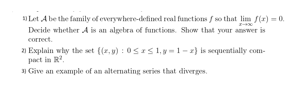 1) Let A be the family of everywhere-defined real functions f so that lim f(x) = 0.
x →∞
Decide whether A is an algebra of functions. Show that your answer is
correct.
2) Explain why the set {(x, y): 0≤x≤ 1, y = 1-x} is sequentially com-
pact in R2.
3) Give an example of an alternating series that diverges.