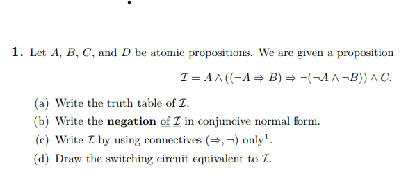 1. Let A, B, C, and D be atomic propositions. We are given a proposition
I= A^((¬A⇒ B) ⇒¬(¬A^¬B)) ^ C.
(a) Write the truth table of I.
(b) Write the negation of I in conjuncive normal form.
(c) Write I by using connectives (⇒,¬) only¹.
(d) Draw the switching circuit equivalent to I.