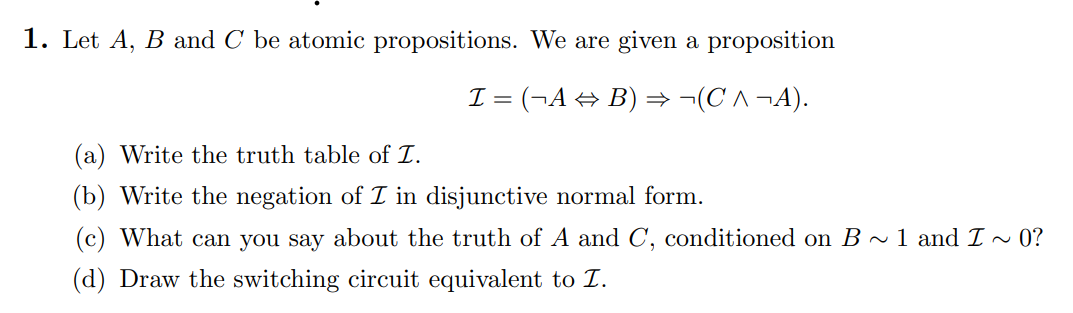 1. Let A, B and C be atomic propositions. We are given a proposition
I = (¬A⇒B) ⇒ ¬(C^¬A).
(a) Write the truth table of I.
(b) Write the negation of I in disjunctive normal form.
(c) What can you say about the truth of A and C, conditioned on B ~ 1 and I ~ 0?
(d) Draw the switching circuit equivalent to Z.